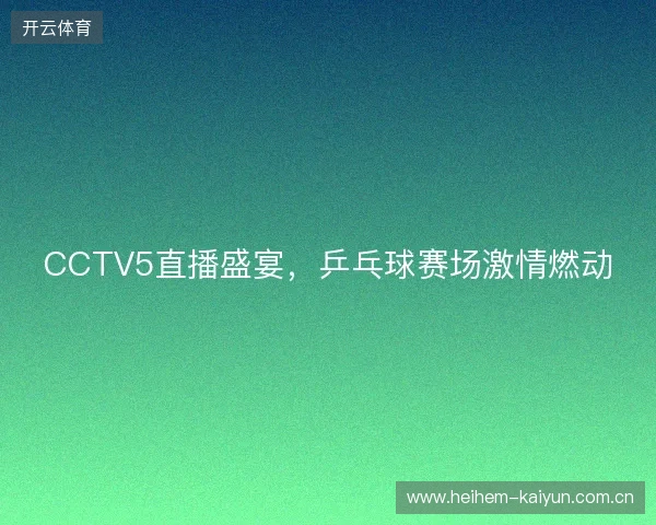 CCTV5直播盛宴，乒乓球赛场激情燃动
