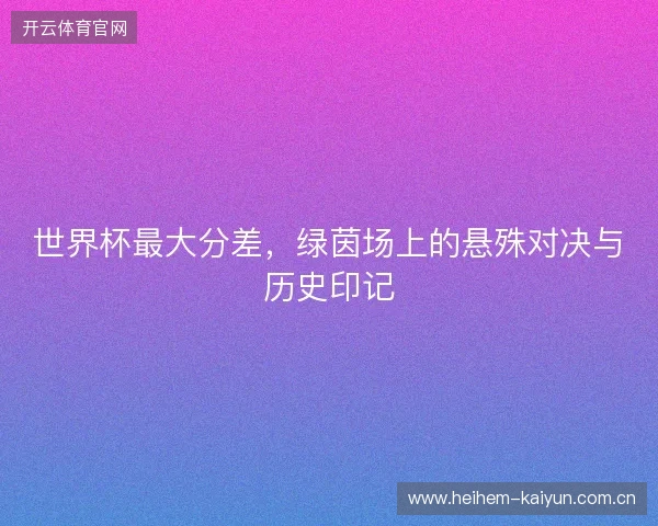 世界杯最大分差，绿茵场上的悬殊对决与历史印记